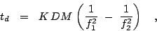 \begin{displaymath}
t_{d} ~~=~~ K\,DM\,\left(\frac {1}{f_{1}^{2}} ~-~ \frac {1}{f_{2}^{2}} \right) ~~~,
\end{displaymath}
